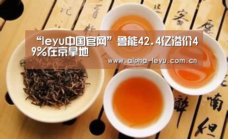 “leyu中国官网”鲁能42.4亿溢价49%在京拿地(图4) 乐鱼官网